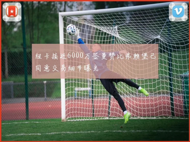 纽卡接近6000万签曼赞比弗赖堡已同意交易细节曝光