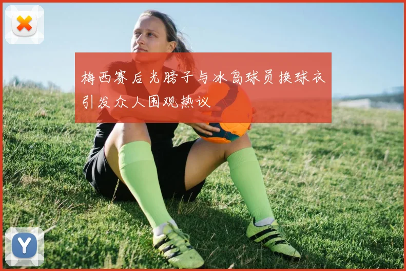 梅西赛后光膀子与冰岛球员换球衣引发众人围观热议