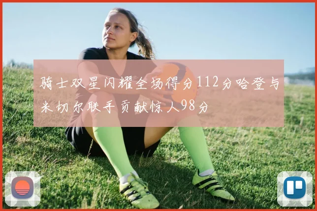 骑士双星闪耀全场得分112分哈登与米切尔联手贡献惊人98分