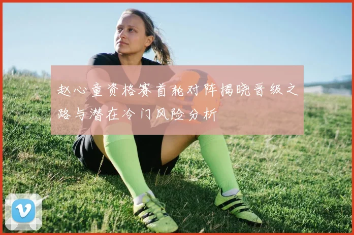 赵心童资格赛首轮对阵揭晓晋级之路与潜在冷门风险分析