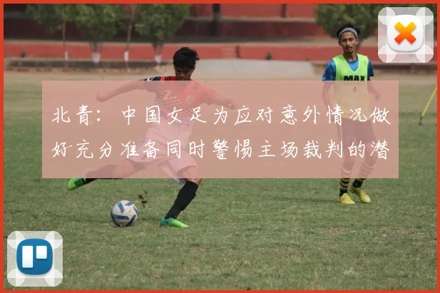 北青：中国女足为应对意外情况做好充分准备同时警惕主场裁判的潜在影响