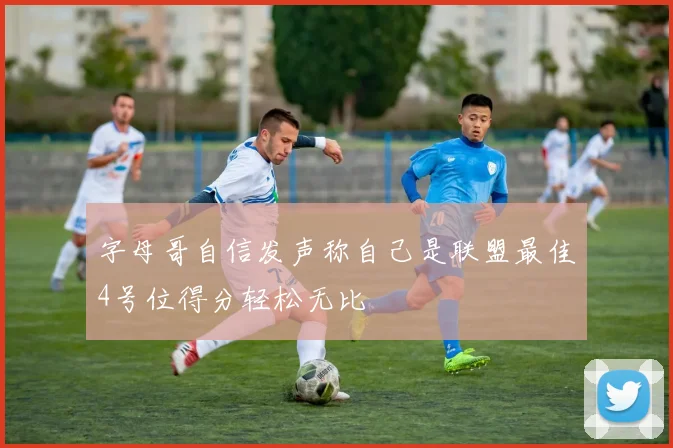 字母哥自信发声称自己是联盟最佳4号位得分轻松无比