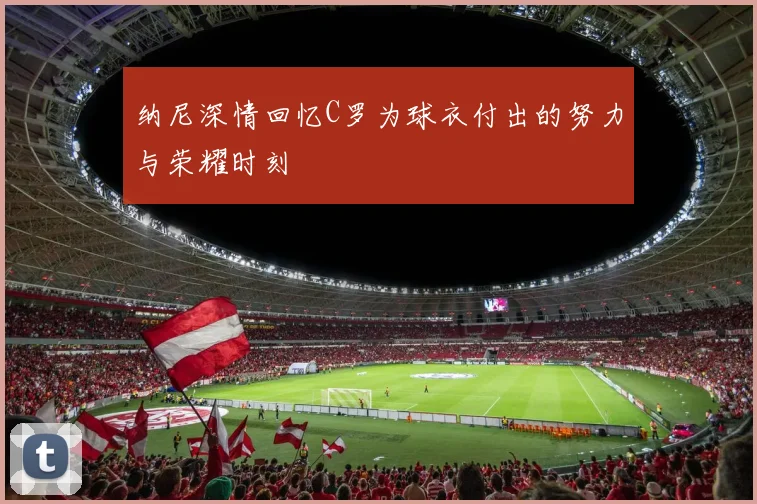 纳尼深情回忆C罗为球衣付出的努力与荣耀时刻