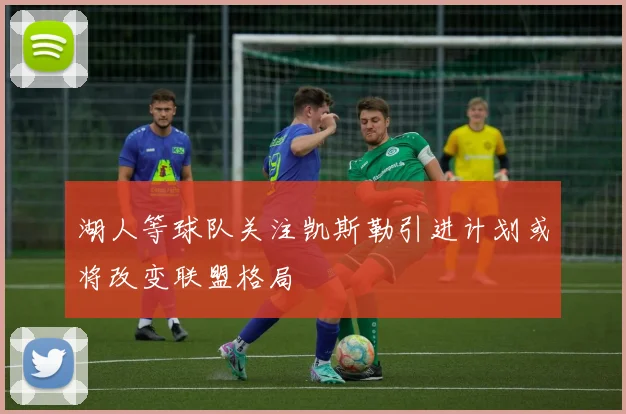 湖人等球队关注凯斯勒引进计划或将改变联盟格局