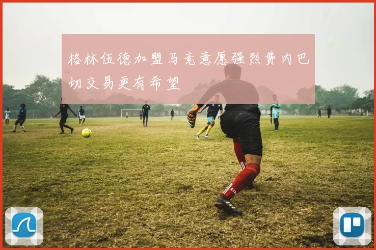 格林伍德加盟马竞意愿强烈费内巴切交易更有希望