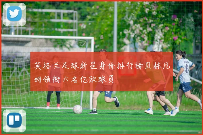 英格兰足球新星身价排行榜贝林厄姆领衔六名亿欧球员