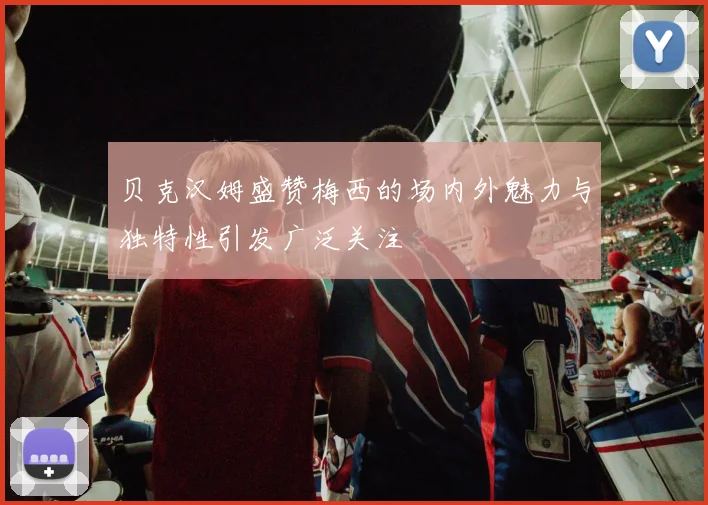 贝克汉姆盛赞梅西的场内外魅力与独特性引发广泛关注