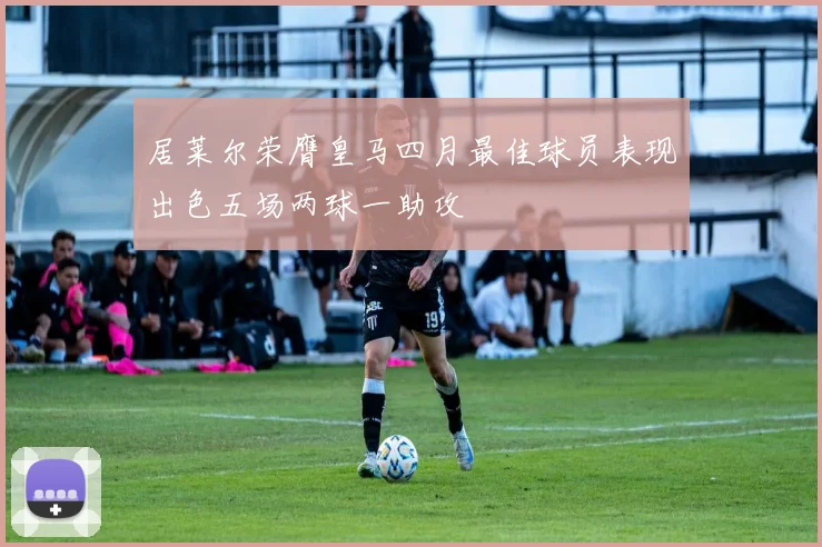 居莱尔荣膺皇马四月最佳球员表现出色五场两球一助攻