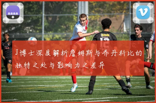 J博士深度解析詹姆斯与乔丹科比的独特之处与影响力之差异