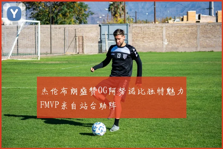 杰伦布朗盛赞OG阿努诺比独特魅力FMVP亲自站台助阵
