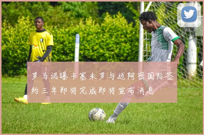 罗马诺曝卡塞米罗与迈阿密国际签约三年即将完成即将宣布消息
