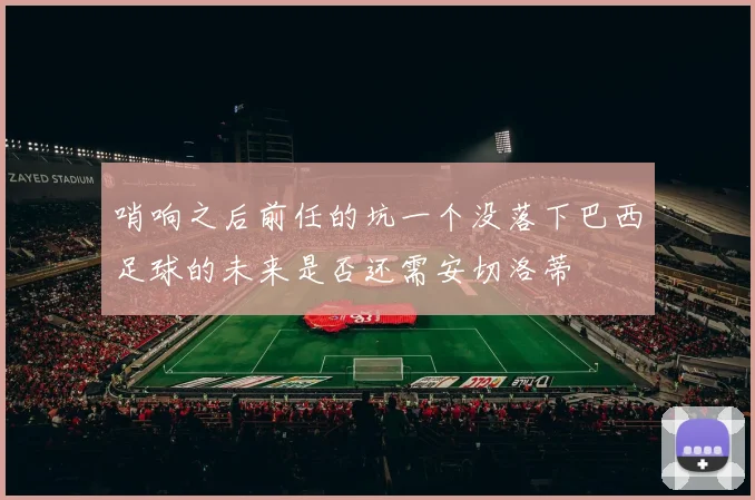 哨响之后前任的坑一个没落下巴西足球的未来是否还需安切洛蒂