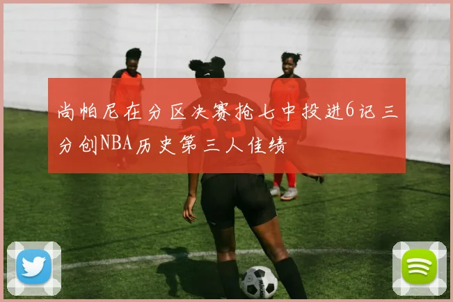 尚帕尼在分区决赛抢七中投进6记三分创NBA历史第三人佳绩