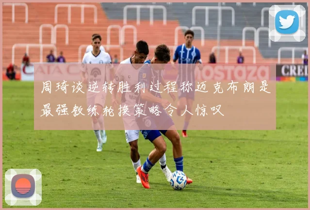 周琦谈逆转胜利过程称迈克布朗是最强教练轮换策略令人惊叹