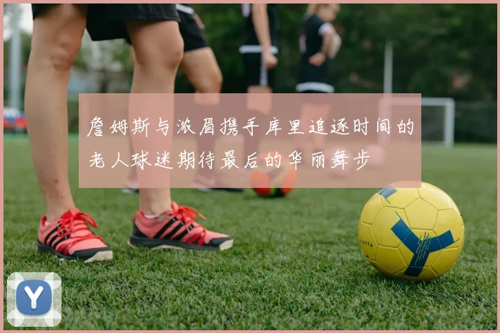詹姆斯与浓眉携手库里追逐时间的老人球迷期待最后的华丽舞步