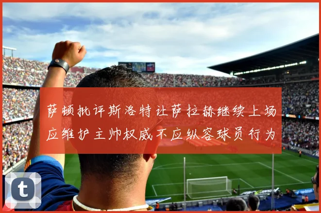 萨顿批评斯洛特让萨拉赫继续上场应维护主帅权威不应纵容球员行为