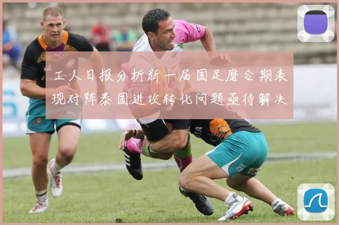 工人日报分析新一届国足磨合期表现对阵泰国进攻转化问题亟待解决