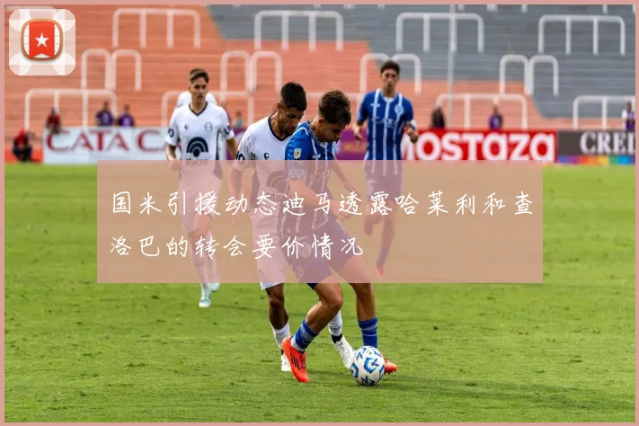 国米引援动态迪马透露哈莱利和查洛巴的转会要价情况